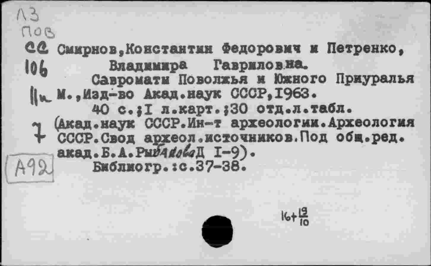 ﻿/\ь
ÛÛ Смирнов.Константин Федорович и Петренко.
IQ L	Владимира Гавриловна.
Савроматн Поволжья и Южного Приуралья М.,Изд-во Акад»наук СССР,1963.
40 с.;1 л.карт.;30 отд.л.табл.
г(Акад.наук СССР.Ин-т археологии.Археология СССР.Свод археол.источников.Под обж.ред.
— акад.Б.А.РыЙЛ&Д 1-9)«
Библиогр.sс.37-38.
